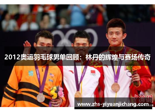 2012奥运羽毛球男单回顾:林丹的辉煌与赛场传奇 2012奥运羽毛球男单回顾:林丹的辉煌与赛场传奇